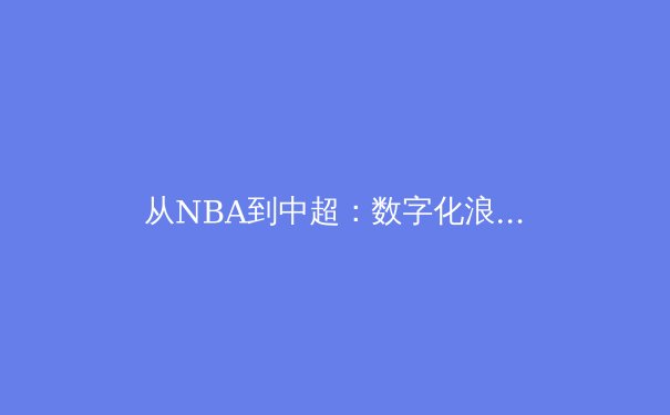 从NBA到中超：数字化浪潮如何重塑现代体育产业生态 - 3