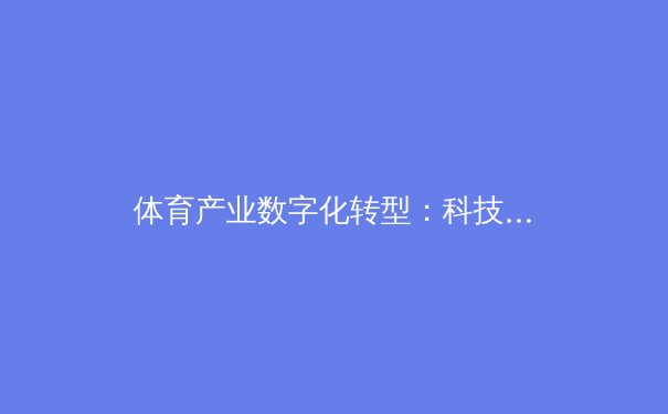 体育产业数字化转型：科技如何重塑现代竞技与商业生态